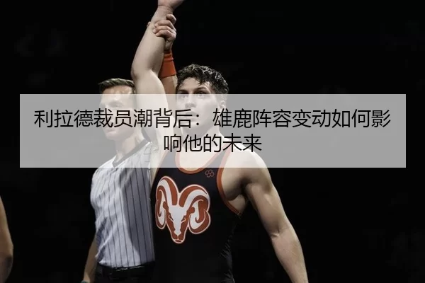 利拉德裁员潮背后：雄鹿阵容变动如何影响他的未来